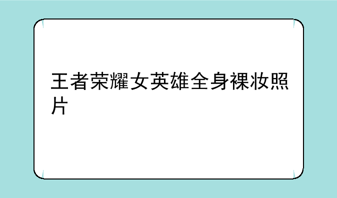 王者荣耀女英雄全身裸妆照片