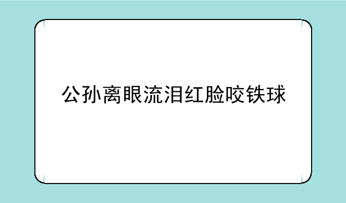 公孙离眼流泪红脸咬铁球