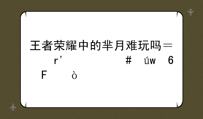 王者荣耀中的芈月难玩吗？有什么依据呢？