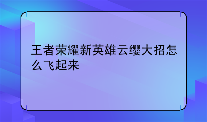 王者荣耀新英雄云缨大招怎么飞起来