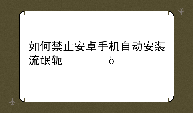 如何禁止安卓手机自动安装流氓软件？