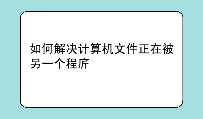 如何解决计算机文件正在被另一个程序打开的问题？