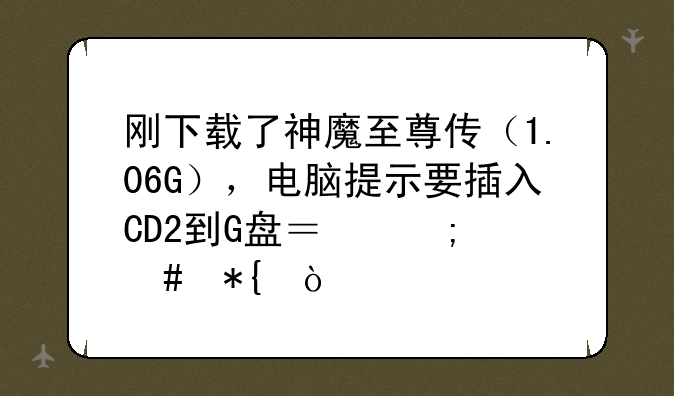 刚下载了神魔至尊传（1.06G），电脑提示要插入CD2到G盘？怎么办？
