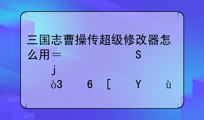 三国志曹操传超级修改器怎么用？要仔细点的，小弟文盲