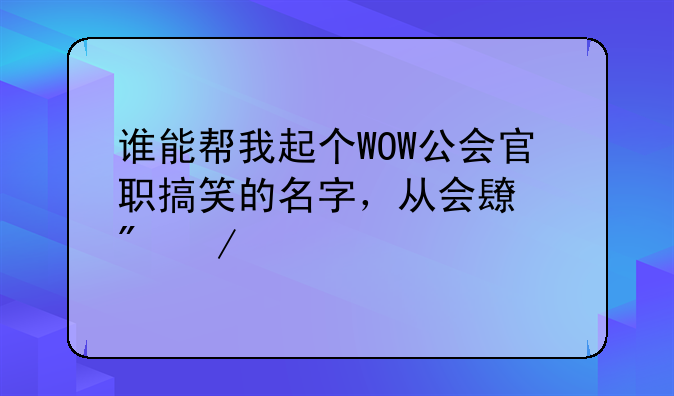 谁能帮我起个WOW公会官职搞笑的名字，从会长到下级举个