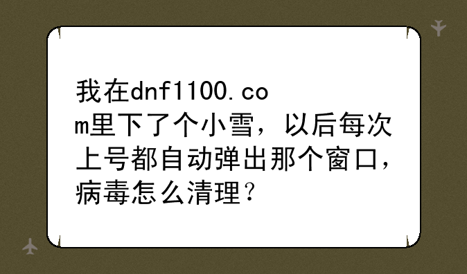 我在dnf1100.com里下了个小雪，以后每次上号都自动弹出那个窗口，病毒怎么清理？