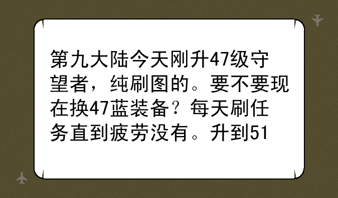 第九大陆今天刚升47级守望者，纯刷图的。要不要现在换47蓝装备？每天刷任务直到疲劳没有。升到51要多久？