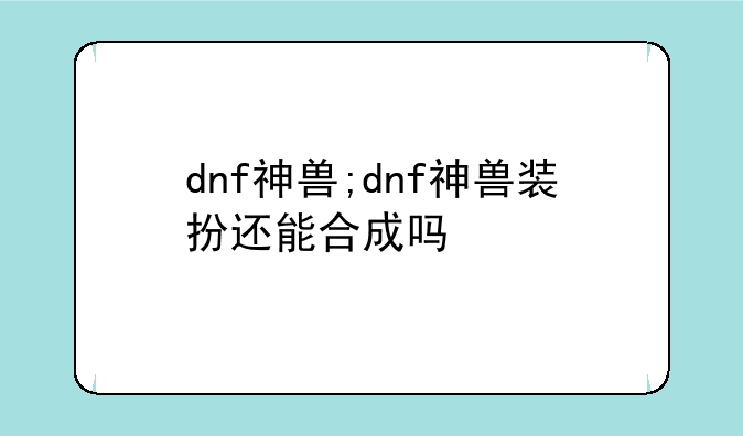 dnf神兽;dnf神兽装扮还能合成吗