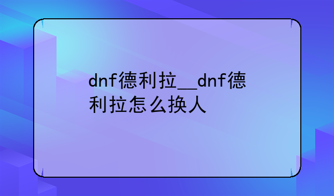 dnf德利拉__dnf德利拉怎么换人