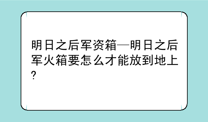 明日之后军资箱—明日之后军火箱要怎么才能放到地上?