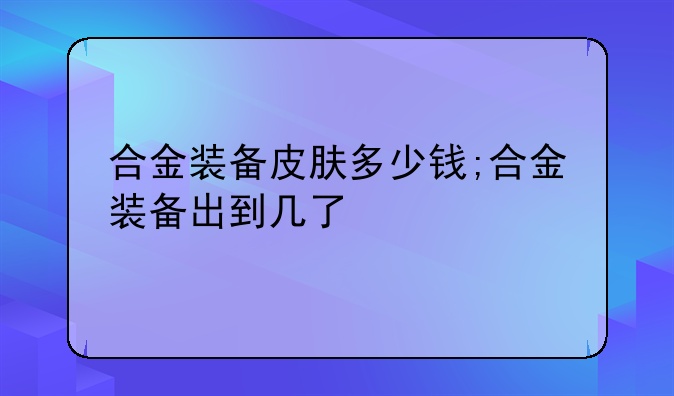 合金装备皮肤多少钱;合金装备出到几了
