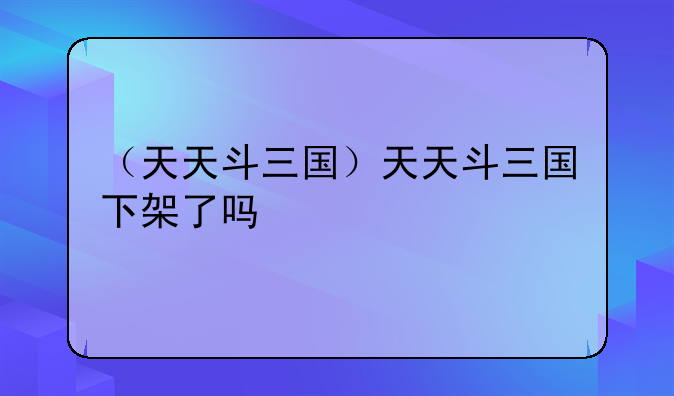 （天天斗三国）天天斗三国下架了吗