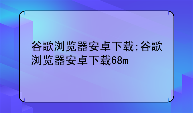 谷歌浏览器安卓下载;谷歌浏览器安卓下载68m