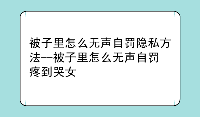 被子里怎么无声自罚隐私方法--被子里怎么无声自罚疼到哭女