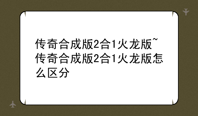 传奇合成版2合1火龙版~传奇合成版2合1火龙版怎么区分