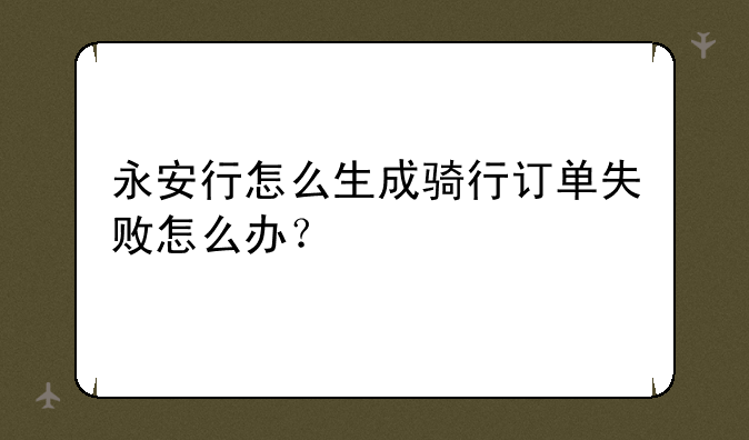 永安行怎么生成骑行订单失败怎么办？