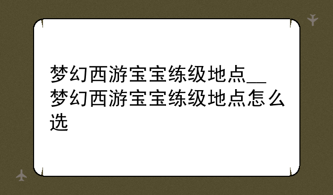 梦幻西游宝宝练级地点__梦幻西游宝宝练级地点怎么选