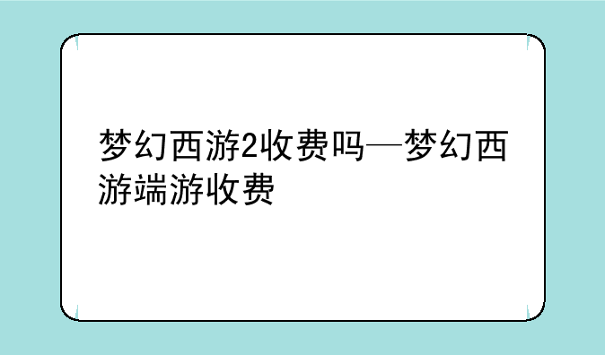 梦幻西游2收费吗—梦幻西游端游收费