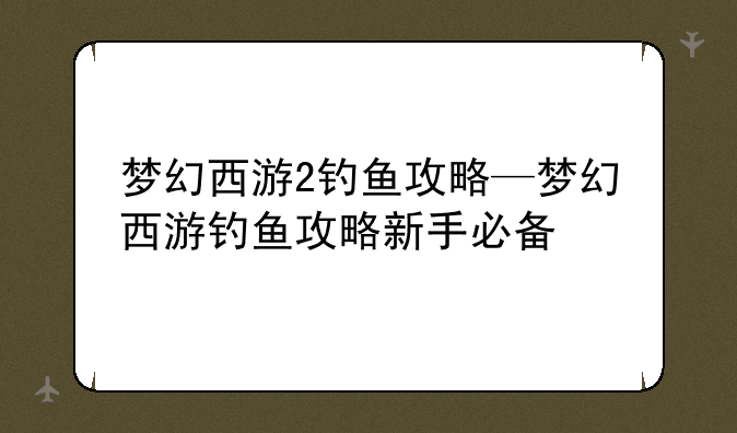 梦幻西游2钓鱼攻略—梦幻西游钓鱼攻略新手必备