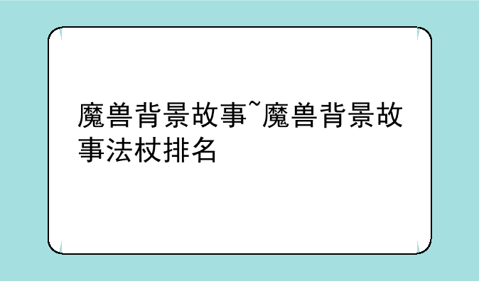 魔兽背景故事~魔兽背景故事法杖排名