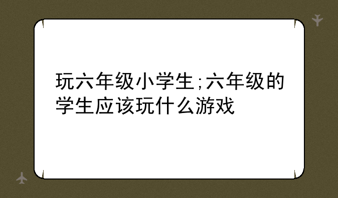 玩六年级小学生;六年级的学生应该玩什么游戏