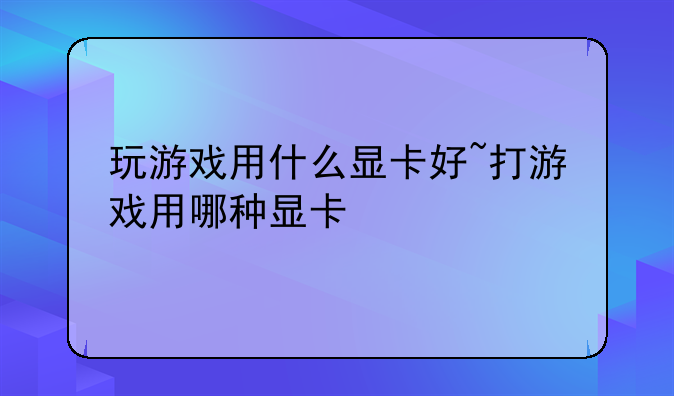 玩游戏用什么显卡好~打游戏用哪种显卡