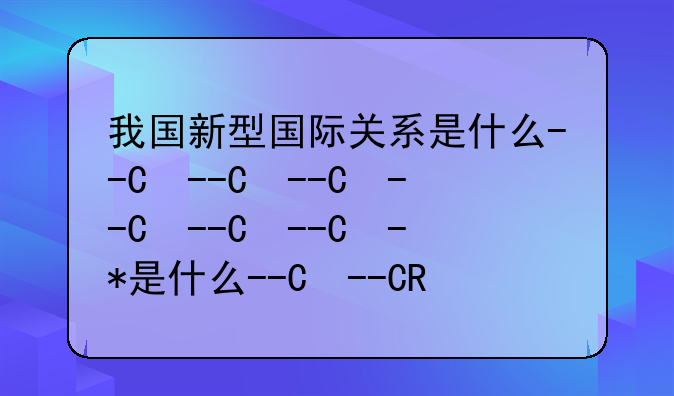 我国新型国际关系是什么--中国新型国际关系新在哪