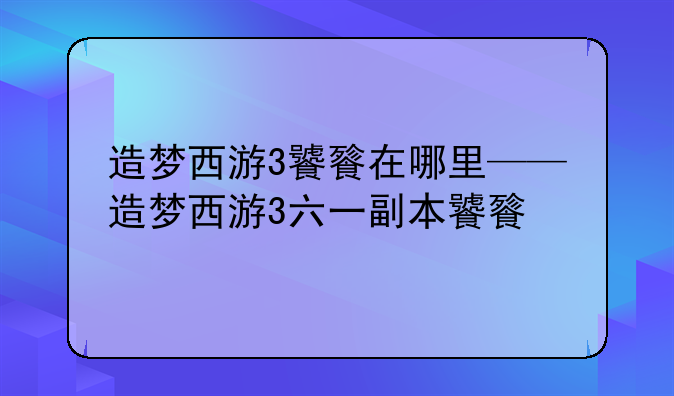造梦西游3饕餮在哪里——造梦西游3六一副本饕餮