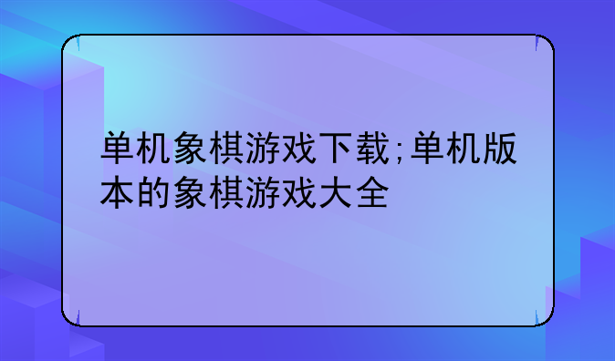 单机象棋游戏下载;单机版本的象棋游戏大全